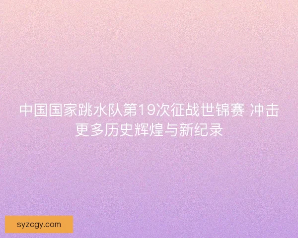 中国国家跳水队第19次征战世锦赛 冲击更多历史辉煌与新纪录