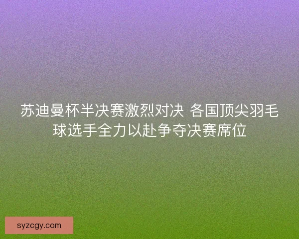 苏迪曼杯半决赛激烈对决 各国顶尖羽毛球选手全力以赴争夺决赛席位