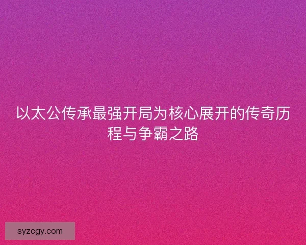 以太公传承最强开局为核心展开的传奇历程与争霸之路