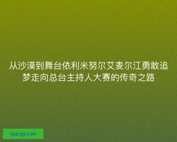 从沙漠到舞台依利米努尔艾麦尔江勇敢追梦走向总台主持人大赛的传奇之路