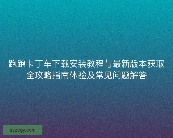 跑跑卡丁车下载安装教程与最新版本获取全攻略指南体验及常见问题解答