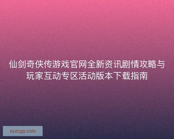 仙剑奇侠传游戏官网全新资讯剧情攻略与玩家互动专区活动版本下载指南