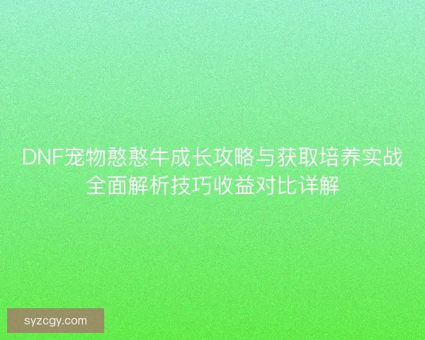 DNF宠物憨憨牛成长攻略与获取培养实战全面解析技巧收益对比详解