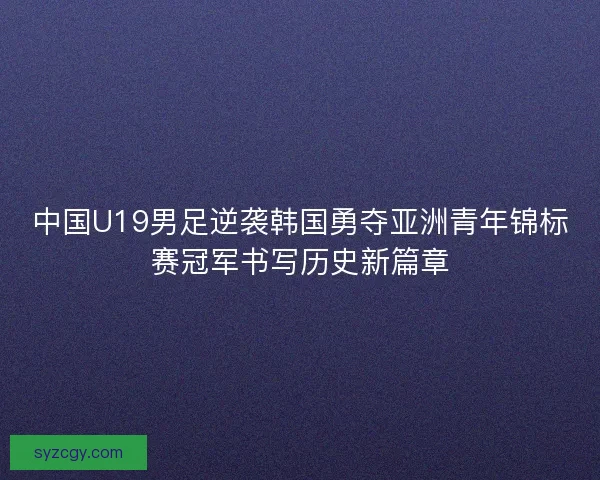 中国U19男足逆袭韩国勇夺亚洲青年锦标赛冠军书写历史新篇章