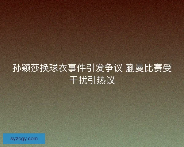 孙颖莎换球衣事件引发争议 蒯曼比赛受干扰引热议