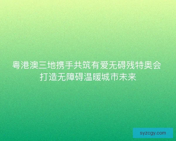 粤港澳三地携手共筑有爱无碍残特奥会 打造无障碍温暖城市未来