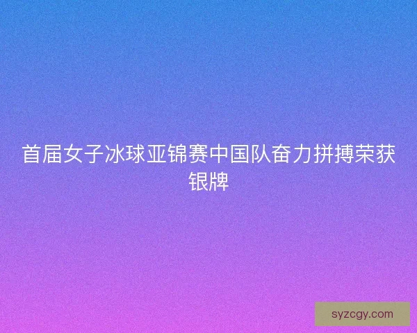 首届女子冰球亚锦赛中国队奋力拼搏荣获银牌