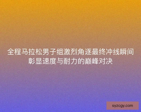 全程马拉松男子组激烈角逐最终冲线瞬间彰显速度与耐力的巅峰对决