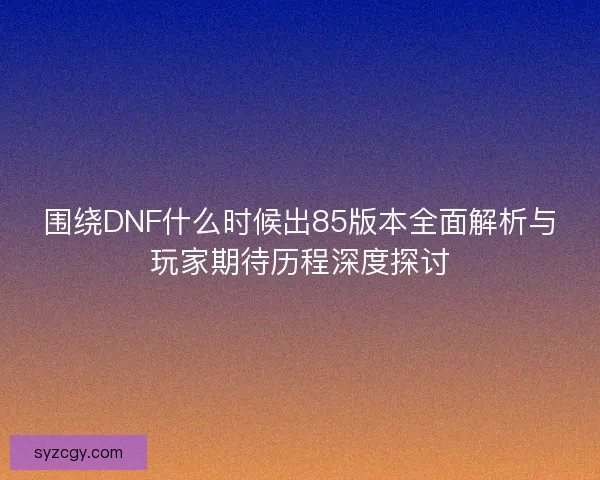 围绕DNF什么时候出85版本全面解析与玩家期待历程深度探讨