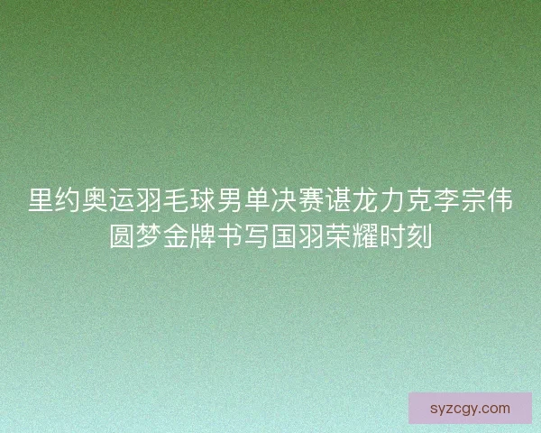 里约奥运羽毛球男单决赛谌龙力克李宗伟圆梦金牌书写国羽荣耀时刻