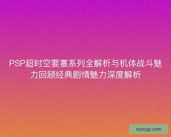 PSP超时空要塞系列全解析与机体战斗魅力回顾经典剧情魅力深度解析