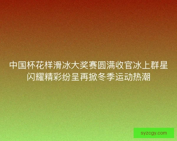 中国杯花样滑冰大奖赛圆满收官冰上群星闪耀精彩纷呈再掀冬季运动热潮