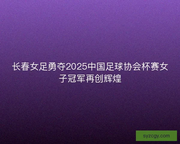 长春女足勇夺2025中国足球协会杯赛女子冠军再创辉煌
