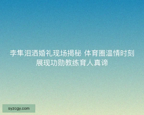 李隼泪洒婚礼现场揭秘 体育圈温情时刻展现功勋教练育人真谛