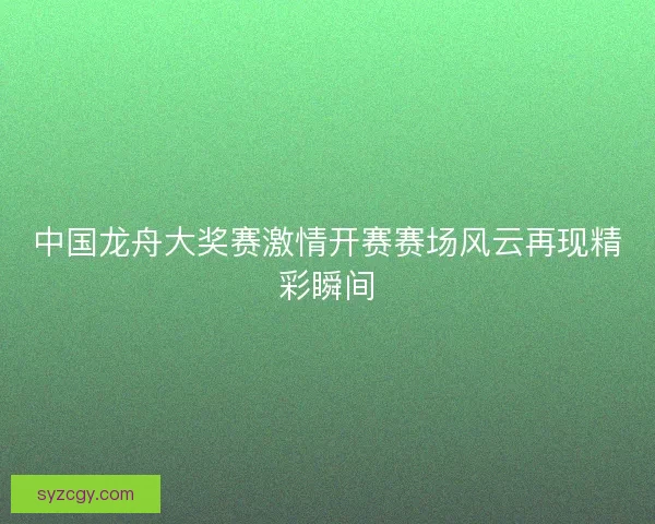 中国龙舟大奖赛激情开赛赛场风云再现精彩瞬间