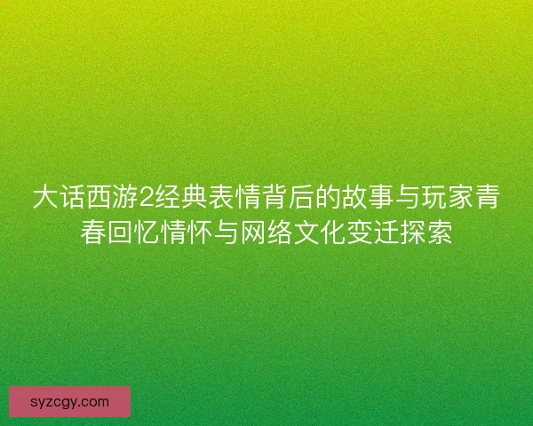 大话西游2经典表情背后的故事与玩家青春回忆情怀与网络文化变迁探索