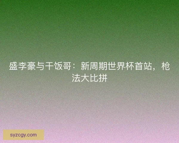 盛李豪与干饭哥：新周期世界杯首站，枪法大比拼